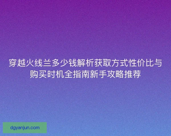 穿越火线兰多少钱解析获取方式性价比与购买时机全指南新手攻略推荐