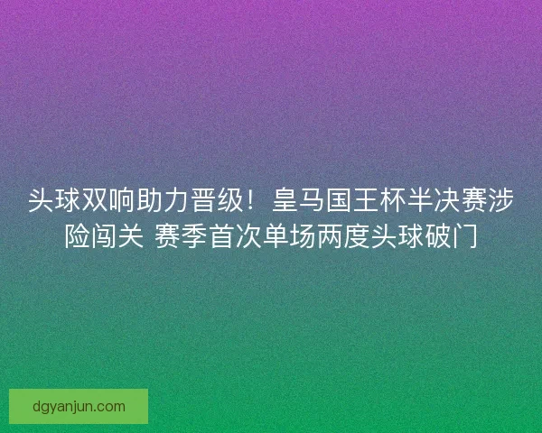 头球双响助力晋级！皇马国王杯半决赛涉险闯关 赛季首次单场两度头球破门