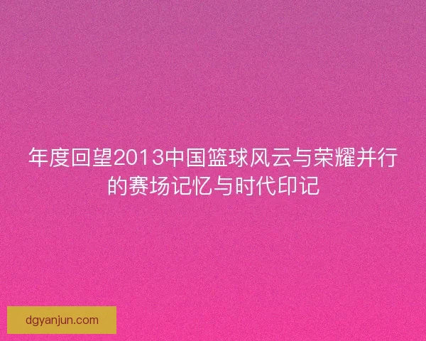年度回望2013中国篮球风云与荣耀并行的赛场记忆与时代印记