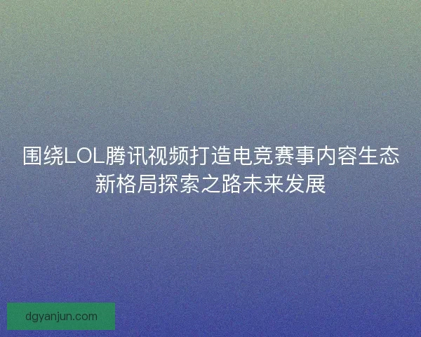 围绕LOL腾讯视频打造电竞赛事内容生态新格局探索之路未来发展