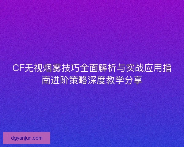 CF无视烟雾技巧全面解析与实战应用指南进阶策略深度教学分享
