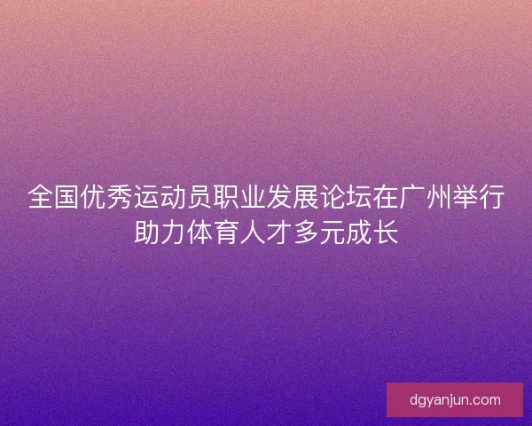 全国优秀运动员职业发展论坛在广州举行助力体育人才多元成长