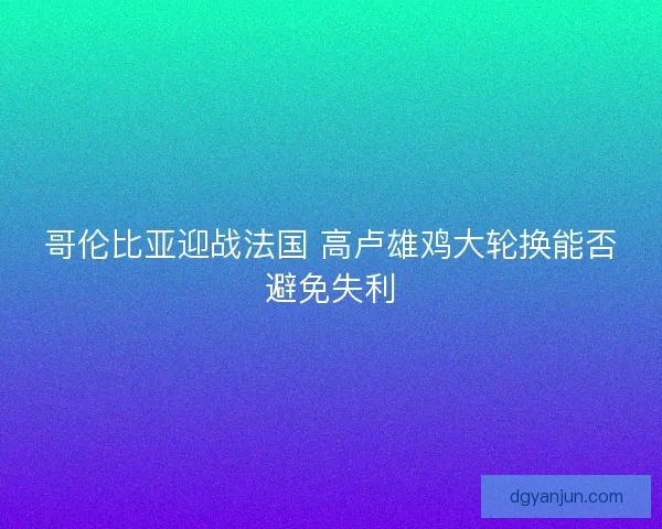 哥伦比亚迎战法国 高卢雄鸡大轮换能否避免失利