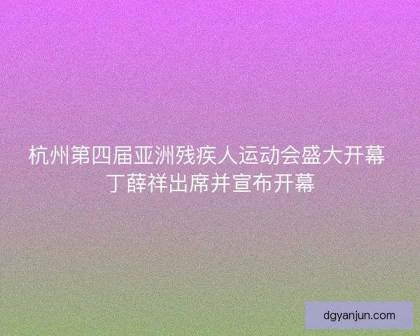杭州第四届亚洲残疾人运动会盛大开幕 丁薛祥出席并宣布开幕