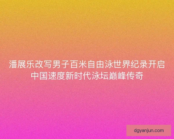 潘展乐改写男子百米自由泳世界纪录开启中国速度新时代泳坛巅峰传奇