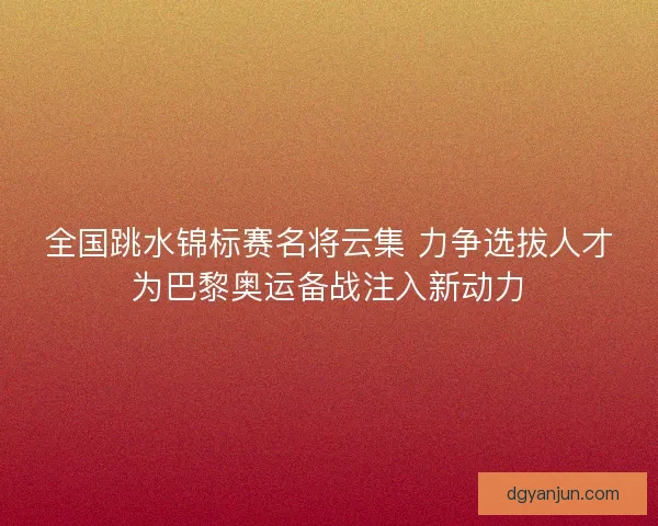 全国跳水锦标赛名将云集 力争选拔人才为巴黎奥运备战注入新动力