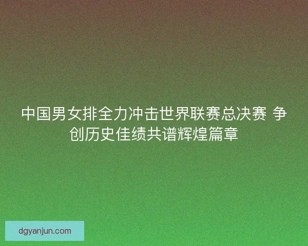 中国男女排全力冲击世界联赛总决赛 争创历史佳绩共谱辉煌篇章