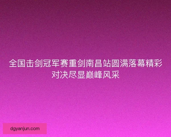 全国击剑冠军赛重剑南昌站圆满落幕精彩对决尽显巅峰风采